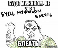 Будь мужиком, не кури блеать!