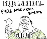 Будь мужиком... БЛЕАТЬ