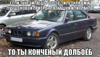 ЕСЛИ ТЫ СЧИТАЕШЬ ЧТО 20-ТИ ЛЕТНЯЯ BMW ЛУЧШЕ НОВОЙ ПРИОРЫ, ПЯТНАШКИ ИЛИ ГРАНТЫ ТО ТЫ КОНЧЕНЫЙ ДОЛБОЁБ