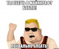 Ты ебешь в майнкрафт бобло! Похвально блеать!