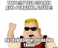 ТВАРЬ!!! у тебя сегодня день рождения, блеать!! пиздуй домой, погнали в танки