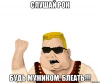 слушай рок будь мужиком, блеать!!!