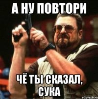 а ну повтори чё ты сказал, сука