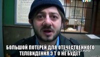  Большой потерей для отечественного телевидения Э Т О не будет