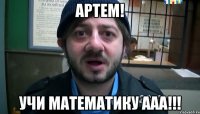 АРТЕМ! УЧИ МАТЕМАТИКУ ААА!!!