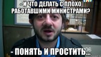 - И что делать с плохо работавшими министрами? - Понять и простить...