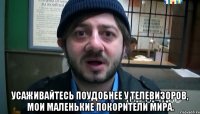  Усаживайтесь поудобнее у телевизоров, мои маленькие покорители мира.