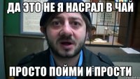 ДА ЭТО НЕ Я НАСРАЛ В ЧАЙ ПРОСТО ПОЙМИ И ПРОСТИ