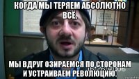 Когда мы теряем абсолютно всё, мы вдруг озираемся по сторонам и устраиваем революцию.