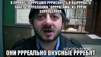 Я пррросто рррешил рррискнуть и вырррвать пакет с ррроллами "Оррригами "из рррук курррьеррра Они ррреально вкусные ррребят