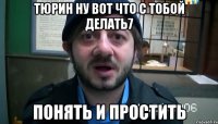 Тюрин ну вот что с тобой делать7 понять и простить