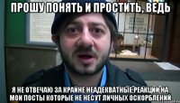 прошу понять и простить, ведь я не отвечаю за крайне неадекватные реакции на мои посты которые не несут личных оскорблений