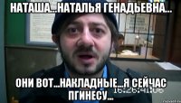 Наташа...Наталья Генадьевна... они вот...накладные...я сейчас пгинесу...