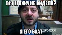 Вы Егохку не видели? Я его бхат