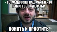 - ты заддосил наш сайт и что нам с тобой делать? понять и простить