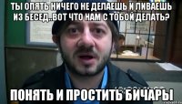 Ты опять ничего не делаешь и ливаешь из бесед..вот что нам с тобой делать? Понять и простить бичары