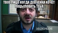 твоё лицо когда девчёнка хочет поцыловать тебя 