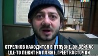  Стрелков находится в отпуске, он сейчас где-то лежит на пляже, греет косточки.