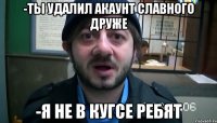 -Ты удалил акаунт славного друже -Я не в кугсе ребят