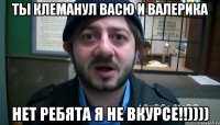 ты клеманул васю и валерика нет ребята я не вкурсе!!))))