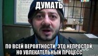 ДУМАТЬ По всей вероятности, это непростой, но увлекательный процесс