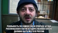  реальность по самой своей природе штука русофобская и антигосударственная. Ей и не должно быть места в России