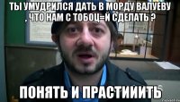 Ты умудрился дать в морду Валуеву , что нам с тобоц=й сделать ? Понять и прастииить