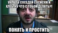 украл у соседей сосиски и хлеб..ну что с тобой делать?! Понять и Простить