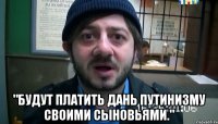  "Будут платить дань путинизму своими сыновьями."