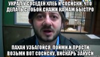 Украл у соседей хлеб и сосиски, что делать с тобой скажи ка нам быстро Пахан узбагойся, пойми и прости возьми вот сосиску, вискарь закуси