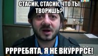 Стасик, Стасик, что ты творишь? Рррребята, я не вкурррсе!