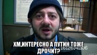  хм,интересно A ПУTИH ТОЖЕ ДPOЧИТ?