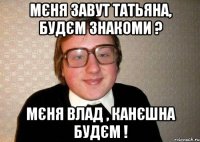 Мєня завут Татьяна, будєм знакоми ? Мєня Влад , канєшна будєм !