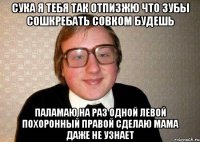 Сука я тебя так отпизжю что зубы сошкребать совком будешь паламаю на раз одной левой похоронный Правой сделаю мама даже не узнает