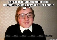 Здравствуй Татьяна мне велено передать привет и спросить что нового от ********* ******************************************