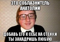 ЭТО СОБЛАЗНИТЕЛЬ АНАТОЛИЙ ДОБАВЬ ЕГО К СЕБЕ НА СТЕНУ,И ТЫ ЗАКАДРИШЬ ЛЮБУЮ