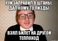 хуй заправил в штаны, дал кому то пизды взял билет на другой теплоход