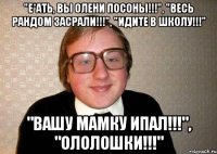 "Е*ать, вы олени посоны!!!", "весь рандом засрали!!!", "идите в школу!!!" "вашу мамку ипал!!!", "ололошки!!!"