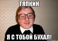 Тяпкин Я с тобой бухал!