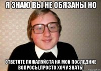 я знаю вы не обязаны но ответите пожалуйста на мои последние вопросы,просто хочу знать!