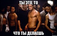 ТЫ ЭТО, ТО ЧТО ТЫ ДЕЛАЕШЬ