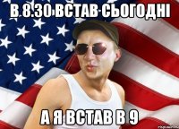 в 8.30 встав сьогодні а я встав в 9