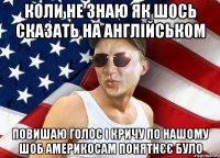коли не знаю як шось сказать на англійськом повишаю голос і кричу по нашому шоб америкосам понятнєє було