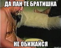 ДА ЛАН ТЕ БРАТИШКА НЕ ОБИЖАЙСЯ