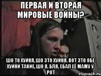 Первая и вторая мировые войны? Шо то хуйня, шо это хуйня. Вот это обе хуйни такие, шо я, бля, ебал её маму у рот