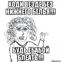 Ходи везде без нижнего белья!!! Будь ебабой блеать!!!