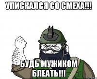 упискался со смеха!!! БУДЬ МУЖИКОМ БЛЕАТЬ!!!