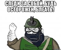 следи за собой, будь осторожен, блеать! 