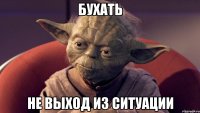 бухать не выход из ситуации