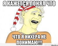 Я КАЖЕТСЯ ПОНЯЛ ЧТО ЧТО Я НИХЕРА НЕ ПОНИМАЮ!!!